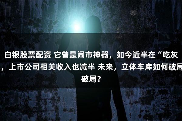 白银股票配资 它曾是闹市神器，如今近半在“吃灰”，上市公司相关收入也减半 未来，立体车库如何破局？