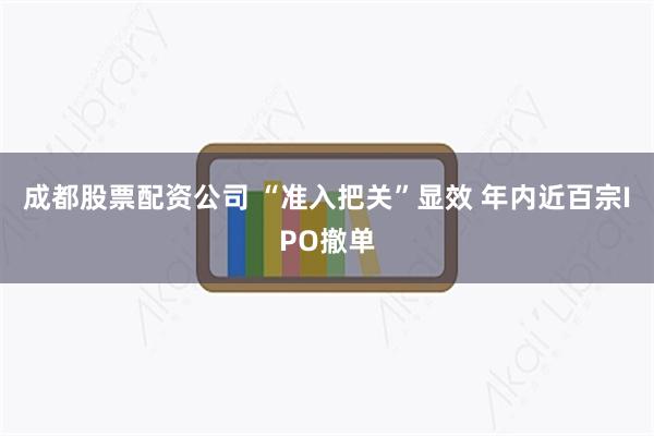 成都股票配资公司 “准入把关”显效 年内近百宗IPO撤单