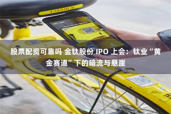 股票配资可靠吗 金钛股份 IPO 上会:钛业“黄金赛道”下的暗流与悬崖