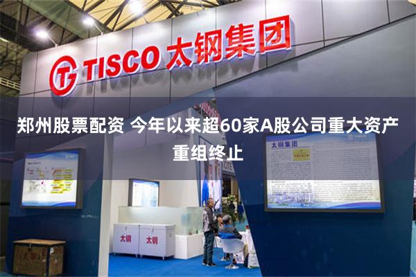 郑州股票配资 今年以来超60家A股公司重大资产重组终止