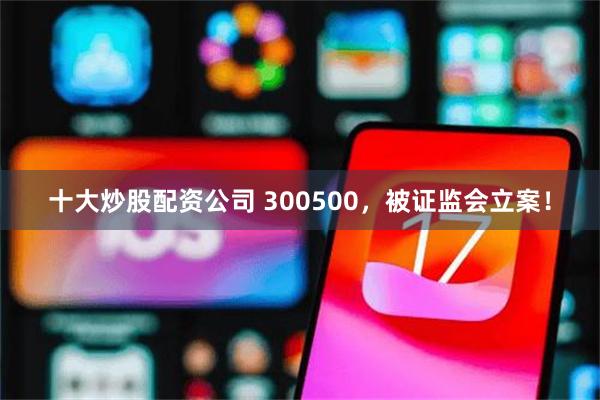 十大炒股配资公司 300500,被证监会立案!