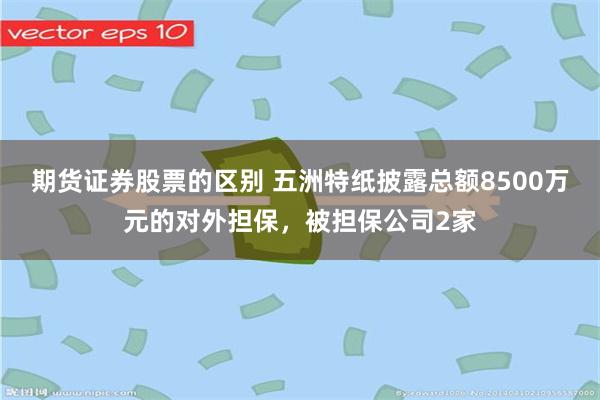 期货证券股票的区别 五洲特纸披露总额8500万元的对外担保,被担保公司2家