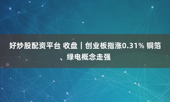 好炒股配资平台 收盘|创业板指涨0.31% 铜箔、绿电概念走强