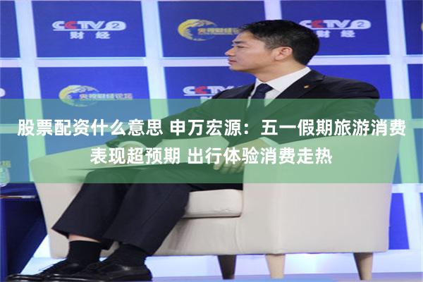 股票配资什么意思 申万宏源：五一假期旅游消费表现超预期 出行体验消费走热