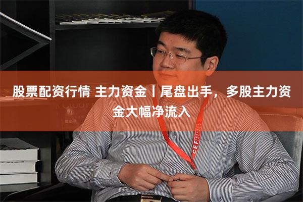 股票配资行情 主力资金丨尾盘出手，多股主力资金大幅净流入