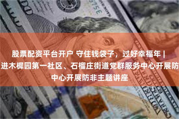 股票配资平台开户 守住钱袋子，过好幸福年 | 投教基地走进木樨园第一社区、石榴庄街道党群服务中心开展防非主题讲座