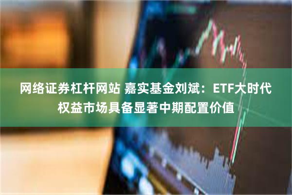 网络证券杠杆网站 嘉实基金刘斌：ETF大时代 权益市场具备显著中期配置价值