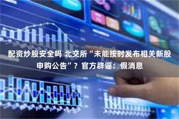 配资炒股安全吗 北交所“未能按时发布相关新股申购公告”？官方辟谣：假消息