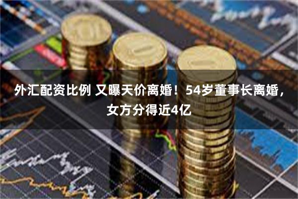 外汇配资比例 又曝天价离婚！54岁董事长离婚，女方分得近4亿