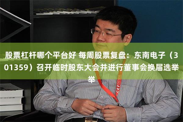 股票杠杆哪个平台好 每周股票复盘：东南电子（301359）召开临时股东大会并进行董事会换届选举
