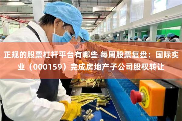 正规的股票杠杆平台有哪些 每周股票复盘：国际实业（000159）完成房地产子公司股权转让