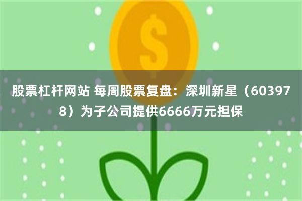 股票杠杆网站 每周股票复盘：深圳新星（603978）为子公司提供6666万元担保