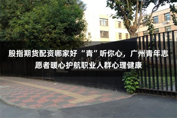 股指期货配资哪家好 “青”听你心，广州青年志愿者暖心护航职业人群心理健康