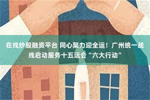 在线炒股融资平台 同心聚力迎全运！广州统一战线启动服务十五运会“六大行动”