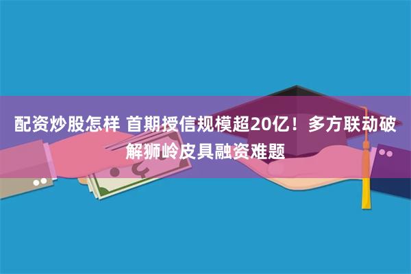 配资炒股怎样 首期授信规模超20亿！多方联动破解狮岭皮具融资难题