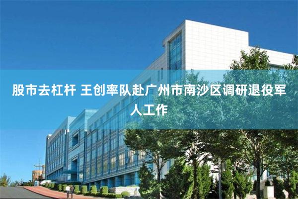 股市去杠杆 王创率队赴广州市南沙区调研退役军人工作