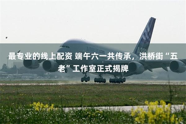 最专业的线上配资 端午六一共传承，洪桥街“五老”工作室正式揭牌