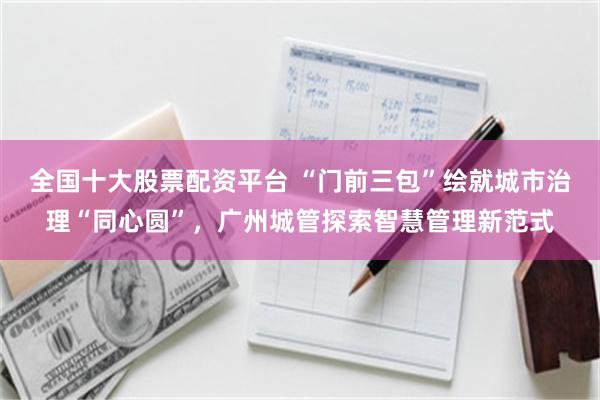 全国十大股票配资平台 “门前三包”绘就城市治理“同心圆”，广州城管探索智慧管理新范式