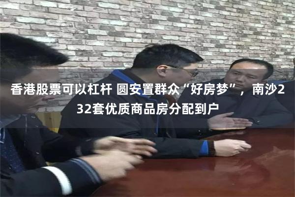 香港股票可以杠杆 圆安置群众“好房梦”，南沙232套优质商品房分配到户