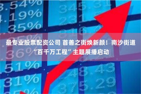 最专业股票配资公司 首善之街焕新颜！南沙街道“百千万工程”主题展播启动