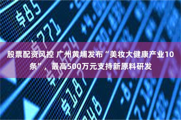 股票配资风控 广州黄埔发布“美妆大健康产业10条”,最高500万元支持新原料研发