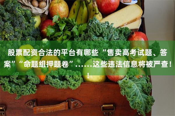 股票配资合法的平台有哪些 “售卖高考试题、答案”“命题组押题卷”……这些违法信息将被严查！