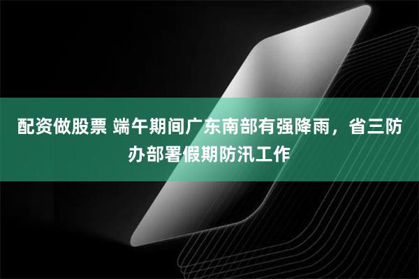 配资做股票 端午期间广东南部有强降雨,省三防办部署假期防汛工作