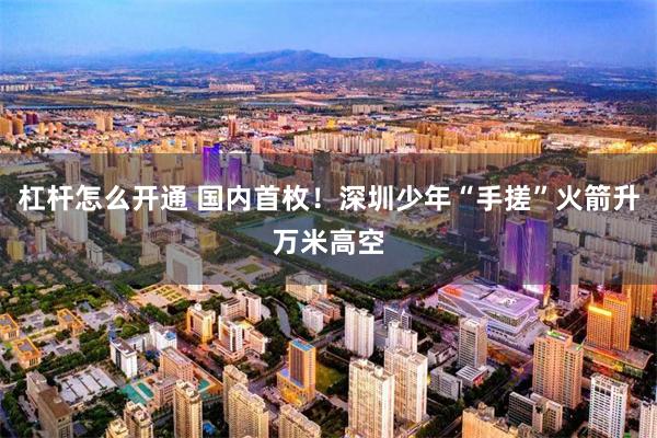 杠杆怎么开通 国内首枚！深圳少年“手搓”火箭升万米高空