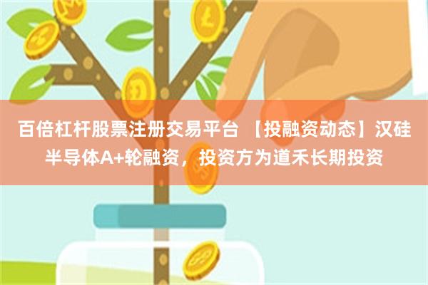 百倍杠杆股票注册交易平台 【投融资动态】汉硅半导体A+轮融资，投资方为道禾长期投资