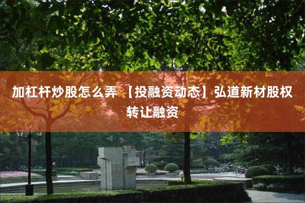加杠杆炒股怎么弄 【投融资动态】弘道新材股权转让融资