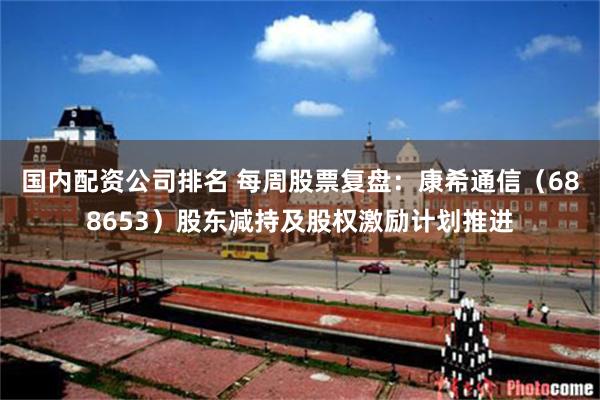 国内配资公司排名 每周股票复盘：康希通信（688653）股东减持及股权激励计划推进