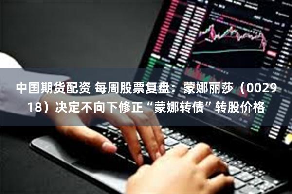 中国期货配资 每周股票复盘：蒙娜丽莎（002918）决定不向下修正“蒙娜转债”转股价格