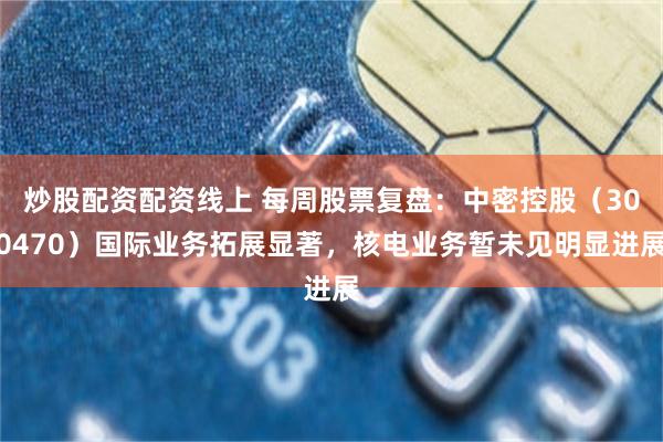 炒股配资配资线上 每周股票复盘：中密控股（300470）国际业务拓展显著，核电业务暂未见明显进展