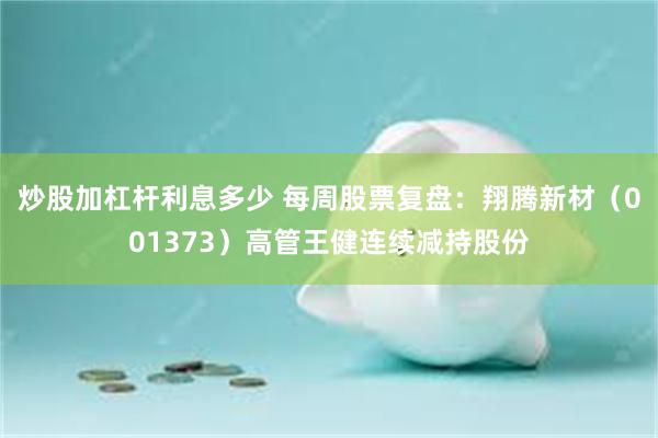 炒股加杠杆利息多少 每周股票复盘:翔腾新材(001373)高管王健连续减持股份