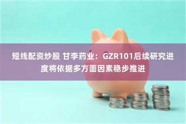 短线配资炒股 甘李药业:GZR101后续研究进度将依据多方面因素稳步推进