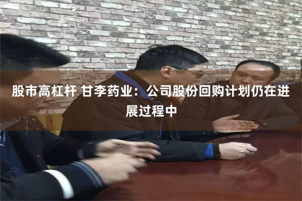 股市高杠杆 甘李药业：公司股份回购计划仍在进展过程中