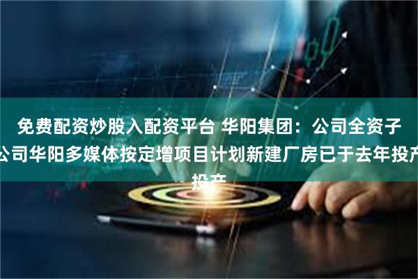 免费配资炒股入配资平台 华阳集团：公司全资子公司华阳多媒体按定增项目计划新建厂房已于去年投产