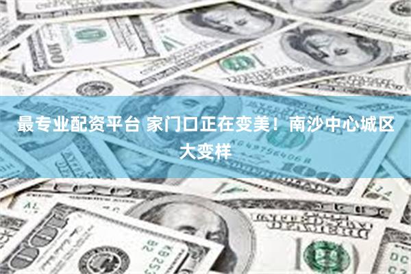 最专业配资平台 家门口正在变美！南沙中心城区大变样