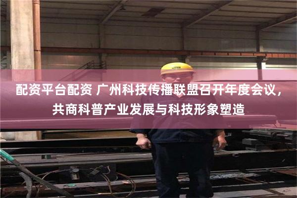 配资平台配资 广州科技传播联盟召开年度会议，共商科普产业发展与科技形象塑造