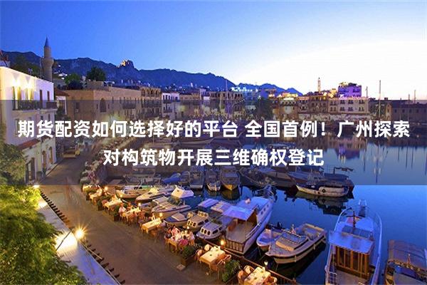 期货配资如何选择好的平台 全国首例！广州探索对构筑物开展三维确权登记