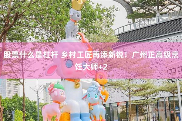 股票什么是杠杆 乡村工匠再添新锐！广州正高级烹饪大师+2