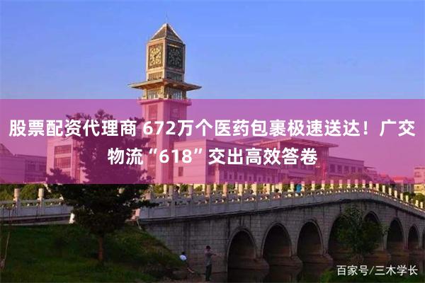 股票配资代理商 672万个医药包裹极速送达！广交物流“618”交出高效答卷