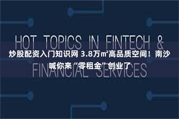 炒股配资入门知识网 3.8万㎡高品质空间！南沙喊你来“零租金”创业了
