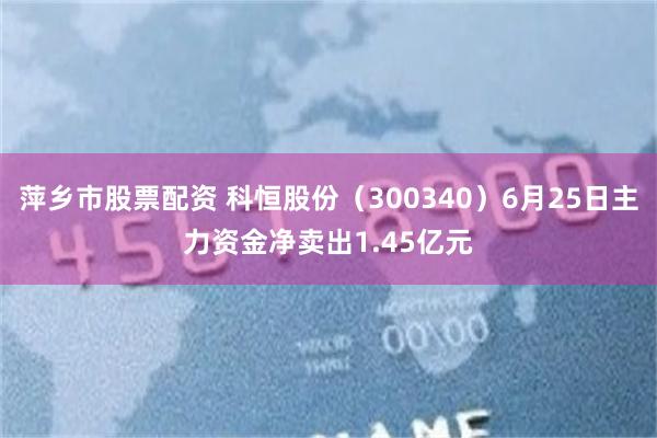 萍乡市股票配资 科恒股份（300340）6月25日主力资金净卖出1.45亿元