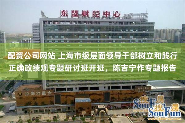 配资公司网站 上海市级层面领导干部树立和践行正确政绩观专题研讨班开班，陈吉宁作专题报告