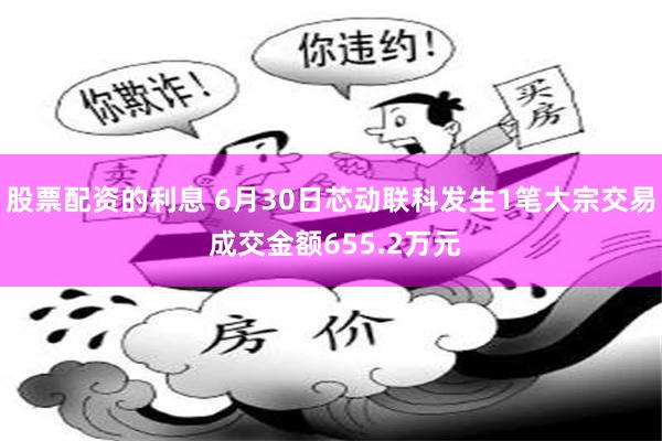 股票配资的利息 6月30日芯动联科发生1笔大宗交易 成交金额655.2万元