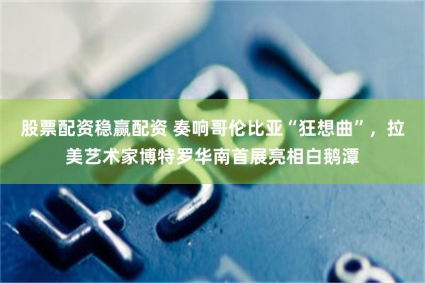 股票配资稳赢配资 奏响哥伦比亚“狂想曲”，拉美艺术家博特罗华南首展亮相白鹅潭