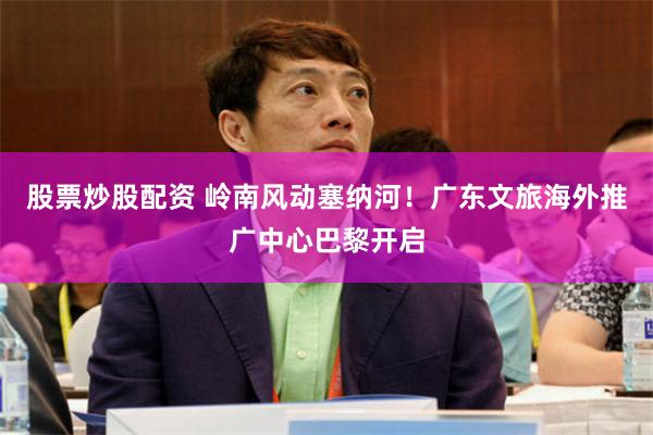 股票炒股配资 岭南风动塞纳河！广东文旅海外推广中心巴黎开启