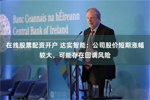 在线股票配资开户 达实智能:公司股价短期涨幅较大,可能存在回调风险