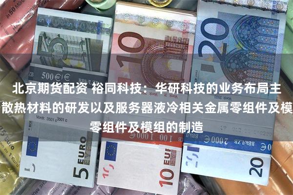 北京期货配资 裕同科技:华研科技的业务布局主要集中于散热材料的研发以及服务器液冷相关金属零组件及模组的制造